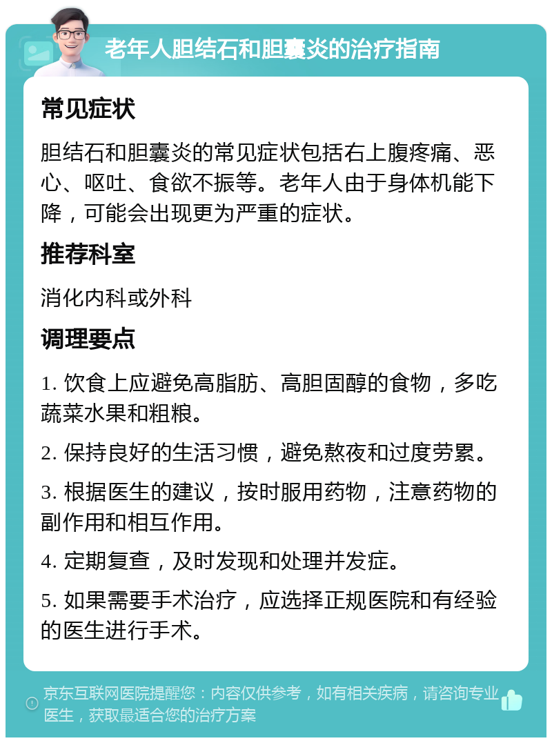 老年人胆结石和胆囊炎的治疗指南 常见症状 胆结石和胆囊炎的常见症状包括右上腹疼痛、恶心、呕吐、食欲不振等。老年人由于身体机能下降，可能会出现更为严重的症状。 推荐科室 消化内科或外科 调理要点 1. 饮食上应避免高脂肪、高胆固醇的食物，多吃蔬菜水果和粗粮。 2. 保持良好的生活习惯，避免熬夜和过度劳累。 3. 根据医生的建议，按时服用药物，注意药物的副作用和相互作用。 4. 定期复查，及时发现和处理并发症。 5. 如果需要手术治疗，应选择正规医院和有经验的医生进行手术。