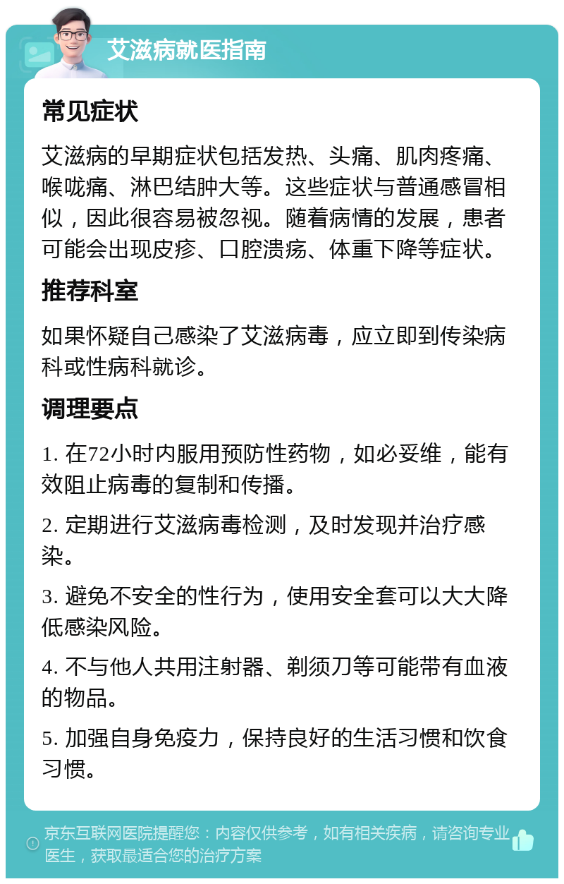 艾滋病就医指南 常见症状 艾滋病的早期症状包括发热、头痛、肌肉疼痛、喉咙痛、淋巴结肿大等。这些症状与普通感冒相似，因此很容易被忽视。随着病情的发展，患者可能会出现皮疹、口腔溃疡、体重下降等症状。 推荐科室 如果怀疑自己感染了艾滋病毒，应立即到传染病科或性病科就诊。 调理要点 1. 在72小时内服用预防性药物，如必妥维，能有效阻止病毒的复制和传播。 2. 定期进行艾滋病毒检测，及时发现并治疗感染。 3. 避免不安全的性行为，使用安全套可以大大降低感染风险。 4. 不与他人共用注射器、剃须刀等可能带有血液的物品。 5. 加强自身免疫力，保持良好的生活习惯和饮食习惯。