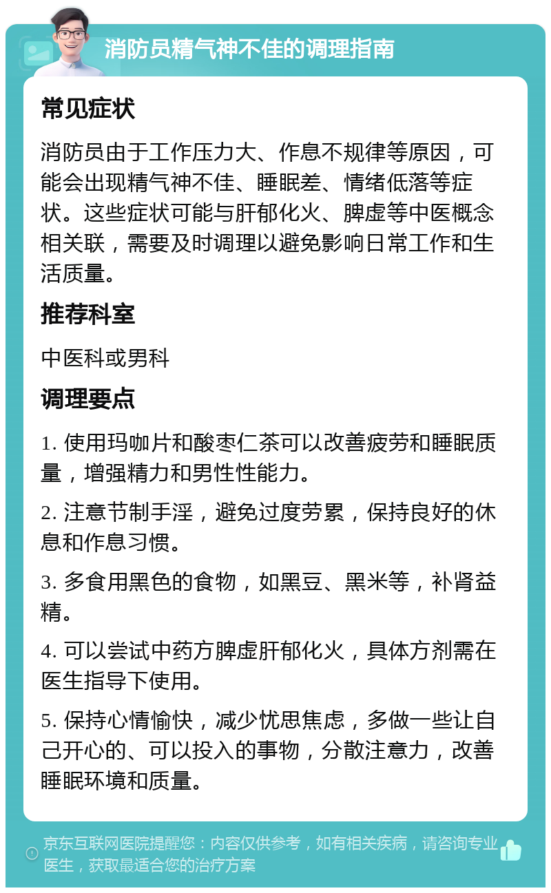 消防员精气神不佳的调理指南 常见症状 消防员由于工作压力大、作息不规律等原因，可能会出现精气神不佳、睡眠差、情绪低落等症状。这些症状可能与肝郁化火、脾虚等中医概念相关联，需要及时调理以避免影响日常工作和生活质量。 推荐科室 中医科或男科 调理要点 1. 使用玛咖片和酸枣仁茶可以改善疲劳和睡眠质量，增强精力和男性性能力。 2. 注意节制手淫，避免过度劳累，保持良好的休息和作息习惯。 3. 多食用黑色的食物，如黑豆、黑米等，补肾益精。 4. 可以尝试中药方脾虚肝郁化火，具体方剂需在医生指导下使用。 5. 保持心情愉快，减少忧思焦虑，多做一些让自己开心的、可以投入的事物，分散注意力，改善睡眠环境和质量。