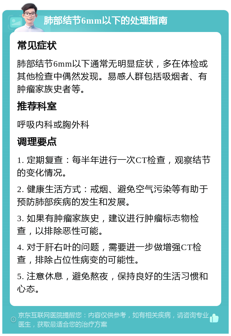 肺部结节6mm以下的处理指南 常见症状 肺部结节6mm以下通常无明显症状，多在体检或其他检查中偶然发现。易感人群包括吸烟者、有肿瘤家族史者等。 推荐科室 呼吸内科或胸外科 调理要点 1. 定期复查：每半年进行一次CT检查，观察结节的变化情况。 2. 健康生活方式：戒烟、避免空气污染等有助于预防肺部疾病的发生和发展。 3. 如果有肿瘤家族史，建议进行肿瘤标志物检查，以排除恶性可能。 4. 对于肝右叶的问题，需要进一步做增强CT检查，排除占位性病变的可能性。 5. 注意休息，避免熬夜，保持良好的生活习惯和心态。