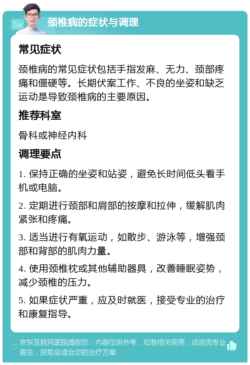 颈椎病的症状与调理 常见症状 颈椎病的常见症状包括手指发麻、无力、颈部疼痛和僵硬等。长期伏案工作、不良的坐姿和缺乏运动是导致颈椎病的主要原因。 推荐科室 骨科或神经内科 调理要点 1. 保持正确的坐姿和站姿，避免长时间低头看手机或电脑。 2. 定期进行颈部和肩部的按摩和拉伸，缓解肌肉紧张和疼痛。 3. 适当进行有氧运动，如散步、游泳等，增强颈部和背部的肌肉力量。 4. 使用颈椎枕或其他辅助器具，改善睡眠姿势，减少颈椎的压力。 5. 如果症状严重，应及时就医，接受专业的治疗和康复指导。