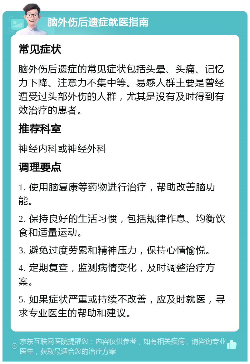 脑外伤后遗症就医指南 常见症状 脑外伤后遗症的常见症状包括头晕、头痛、记忆力下降、注意力不集中等。易感人群主要是曾经遭受过头部外伤的人群，尤其是没有及时得到有效治疗的患者。 推荐科室 神经内科或神经外科 调理要点 1. 使用脑复康等药物进行治疗，帮助改善脑功能。 2. 保持良好的生活习惯，包括规律作息、均衡饮食和适量运动。 3. 避免过度劳累和精神压力，保持心情愉悦。 4. 定期复查，监测病情变化，及时调整治疗方案。 5. 如果症状严重或持续不改善，应及时就医，寻求专业医生的帮助和建议。