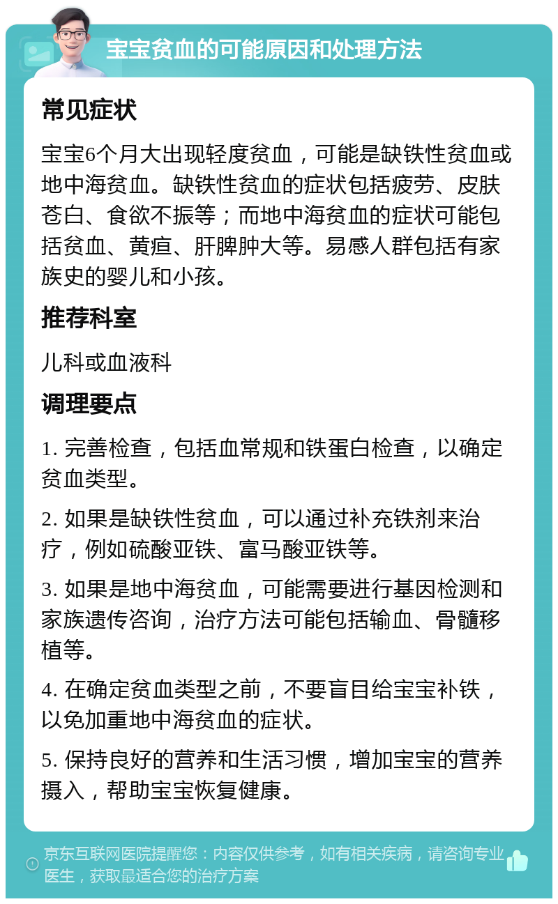 宝宝贫血的可能原因和处理方法 常见症状 宝宝6个月大出现轻度贫血，可能是缺铁性贫血或地中海贫血。缺铁性贫血的症状包括疲劳、皮肤苍白、食欲不振等；而地中海贫血的症状可能包括贫血、黄疸、肝脾肿大等。易感人群包括有家族史的婴儿和小孩。 推荐科室 儿科或血液科 调理要点 1. 完善检查，包括血常规和铁蛋白检查，以确定贫血类型。 2. 如果是缺铁性贫血，可以通过补充铁剂来治疗，例如硫酸亚铁、富马酸亚铁等。 3. 如果是地中海贫血，可能需要进行基因检测和家族遗传咨询，治疗方法可能包括输血、骨髓移植等。 4. 在确定贫血类型之前，不要盲目给宝宝补铁，以免加重地中海贫血的症状。 5. 保持良好的营养和生活习惯，增加宝宝的营养摄入，帮助宝宝恢复健康。