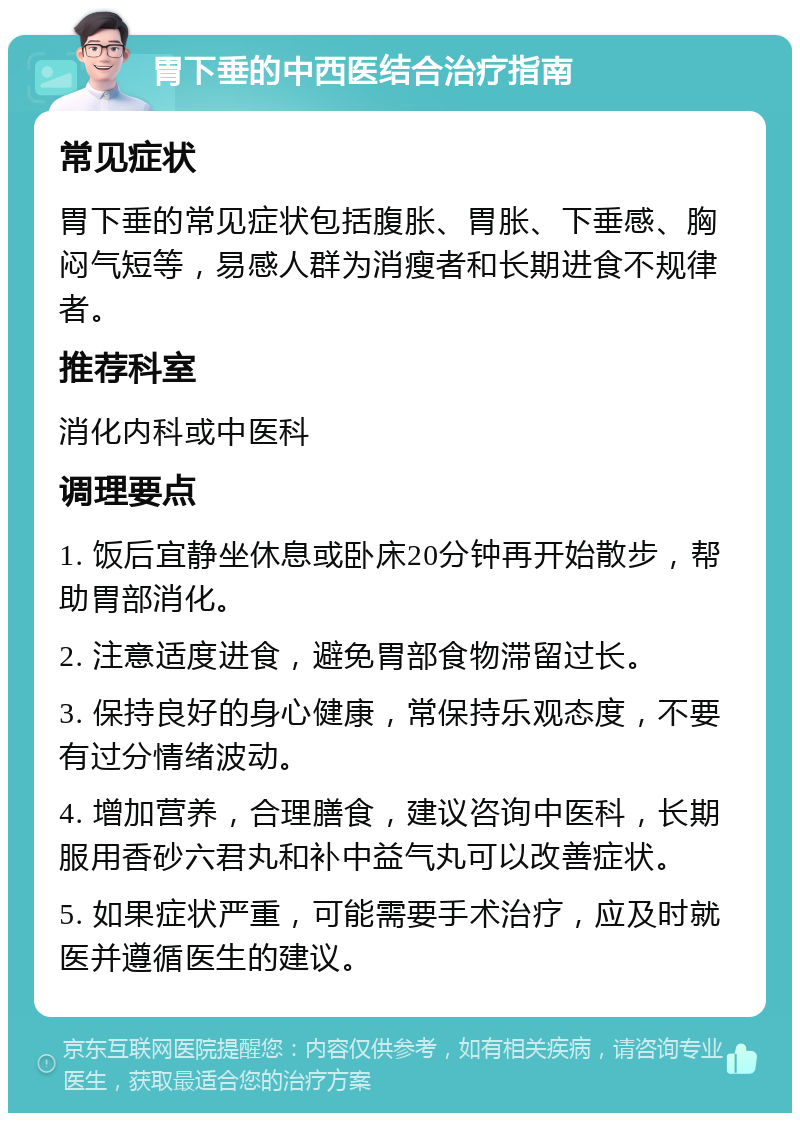 胃下垂的中西医结合治疗指南 常见症状 胃下垂的常见症状包括腹胀、胃胀、下垂感、胸闷气短等，易感人群为消瘦者和长期进食不规律者。 推荐科室 消化内科或中医科 调理要点 1. 饭后宜静坐休息或卧床20分钟再开始散步，帮助胃部消化。 2. 注意适度进食，避免胃部食物滞留过长。 3. 保持良好的身心健康，常保持乐观态度，不要有过分情绪波动。 4. 增加营养，合理膳食，建议咨询中医科，长期服用香砂六君丸和补中益气丸可以改善症状。 5. 如果症状严重，可能需要手术治疗，应及时就医并遵循医生的建议。