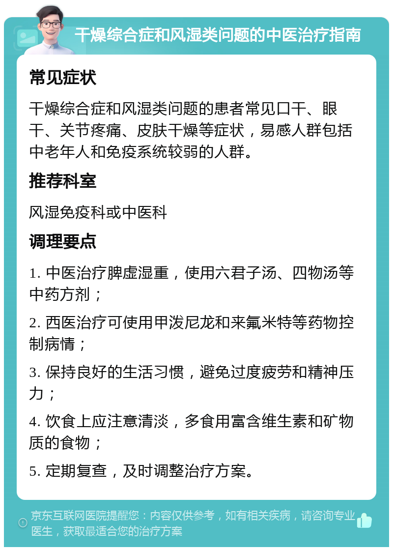 干燥综合症和风湿类问题的中医治疗指南 常见症状 干燥综合症和风湿类问题的患者常见口干、眼干、关节疼痛、皮肤干燥等症状，易感人群包括中老年人和免疫系统较弱的人群。 推荐科室 风湿免疫科或中医科 调理要点 1. 中医治疗脾虚湿重，使用六君子汤、四物汤等中药方剂； 2. 西医治疗可使用甲泼尼龙和来氟米特等药物控制病情； 3. 保持良好的生活习惯，避免过度疲劳和精神压力； 4. 饮食上应注意清淡，多食用富含维生素和矿物质的食物； 5. 定期复查，及时调整治疗方案。