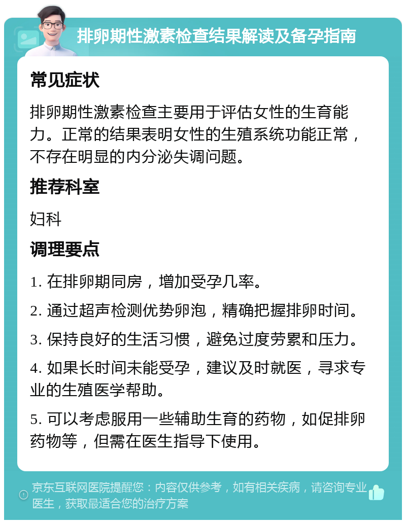 排卵期性激素检查结果解读及备孕指南 常见症状 排卵期性激素检查主要用于评估女性的生育能力。正常的结果表明女性的生殖系统功能正常，不存在明显的内分泌失调问题。 推荐科室 妇科 调理要点 1. 在排卵期同房，增加受孕几率。 2. 通过超声检测优势卵泡，精确把握排卵时间。 3. 保持良好的生活习惯，避免过度劳累和压力。 4. 如果长时间未能受孕，建议及时就医，寻求专业的生殖医学帮助。 5. 可以考虑服用一些辅助生育的药物，如促排卵药物等，但需在医生指导下使用。