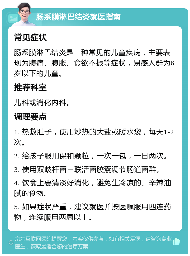 肠系膜淋巴结炎就医指南 常见症状 肠系膜淋巴结炎是一种常见的儿童疾病，主要表现为腹痛、腹胀、食欲不振等症状，易感人群为6岁以下的儿童。 推荐科室 儿科或消化内科。 调理要点 1. 热敷肚子，使用炒热的大盐或暖水袋，每天1-2次。 2. 给孩子服用保和颗粒，一次一包，一日两次。 3. 使用双歧杆菌三联活菌胶囊调节肠道菌群。 4. 饮食上要清淡好消化，避免生冷凉的、辛辣油腻的食物。 5. 如果症状严重，建议就医并按医嘱服用四连药物，连续服用两周以上。