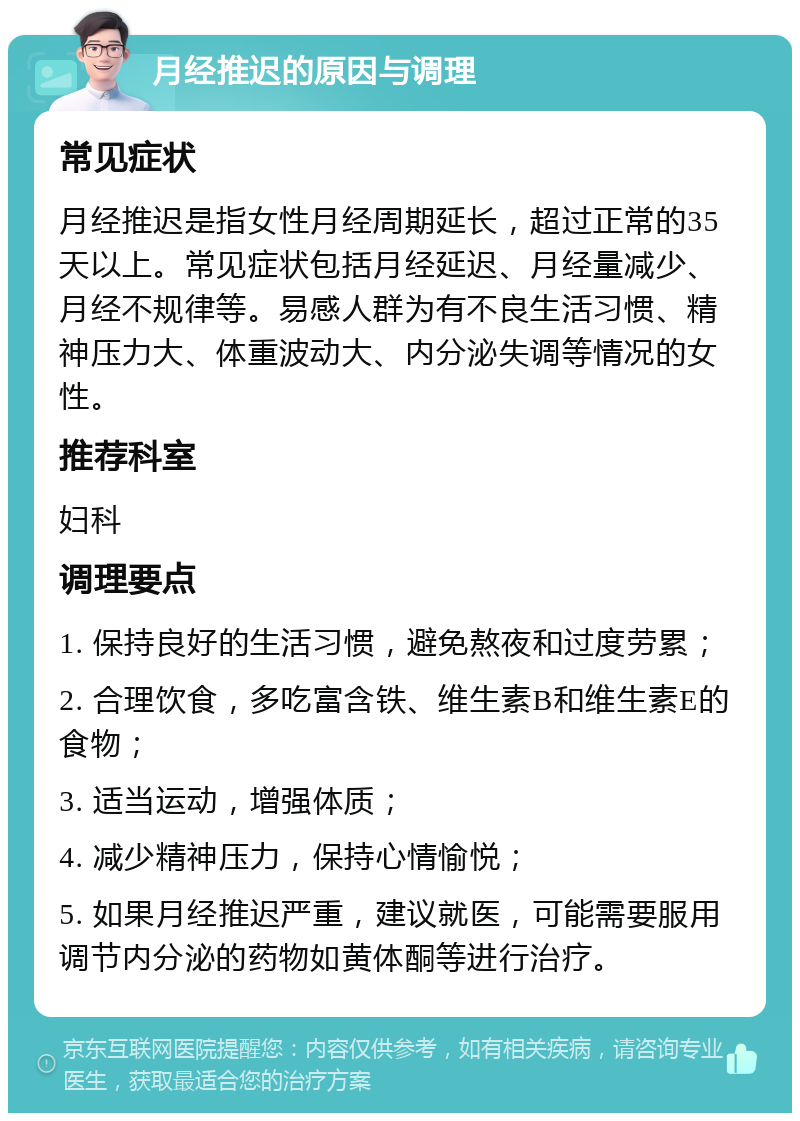 月经推迟的原因与调理 常见症状 月经推迟是指女性月经周期延长，超过正常的35天以上。常见症状包括月经延迟、月经量减少、月经不规律等。易感人群为有不良生活习惯、精神压力大、体重波动大、内分泌失调等情况的女性。 推荐科室 妇科 调理要点 1. 保持良好的生活习惯，避免熬夜和过度劳累； 2. 合理饮食，多吃富含铁、维生素B和维生素E的食物； 3. 适当运动，增强体质； 4. 减少精神压力，保持心情愉悦； 5. 如果月经推迟严重，建议就医，可能需要服用调节内分泌的药物如黄体酮等进行治疗。