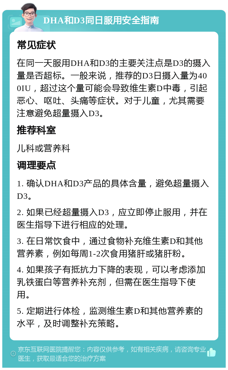 DHA和D3同日服用安全指南 常见症状 在同一天服用DHA和D3的主要关注点是D3的摄入量是否超标。一般来说，推荐的D3日摄入量为400IU，超过这个量可能会导致维生素D中毒，引起恶心、呕吐、头痛等症状。对于儿童，尤其需要注意避免超量摄入D3。 推荐科室 儿科或营养科 调理要点 1. 确认DHA和D3产品的具体含量，避免超量摄入D3。 2. 如果已经超量摄入D3，应立即停止服用，并在医生指导下进行相应的处理。 3. 在日常饮食中，通过食物补充维生素D和其他营养素，例如每周1-2次食用猪肝或猪肝粉。 4. 如果孩子有抵抗力下降的表现，可以考虑添加乳铁蛋白等营养补充剂，但需在医生指导下使用。 5. 定期进行体检，监测维生素D和其他营养素的水平，及时调整补充策略。