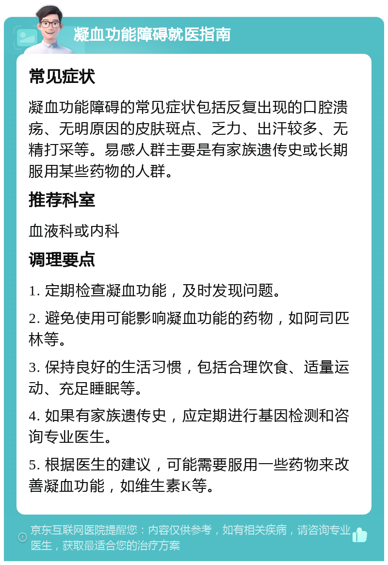 凝血功能障碍就医指南 常见症状 凝血功能障碍的常见症状包括反复出现的口腔溃疡、无明原因的皮肤斑点、乏力、出汗较多、无精打采等。易感人群主要是有家族遗传史或长期服用某些药物的人群。 推荐科室 血液科或内科 调理要点 1. 定期检查凝血功能，及时发现问题。 2. 避免使用可能影响凝血功能的药物，如阿司匹林等。 3. 保持良好的生活习惯，包括合理饮食、适量运动、充足睡眠等。 4. 如果有家族遗传史，应定期进行基因检测和咨询专业医生。 5. 根据医生的建议，可能需要服用一些药物来改善凝血功能，如维生素K等。