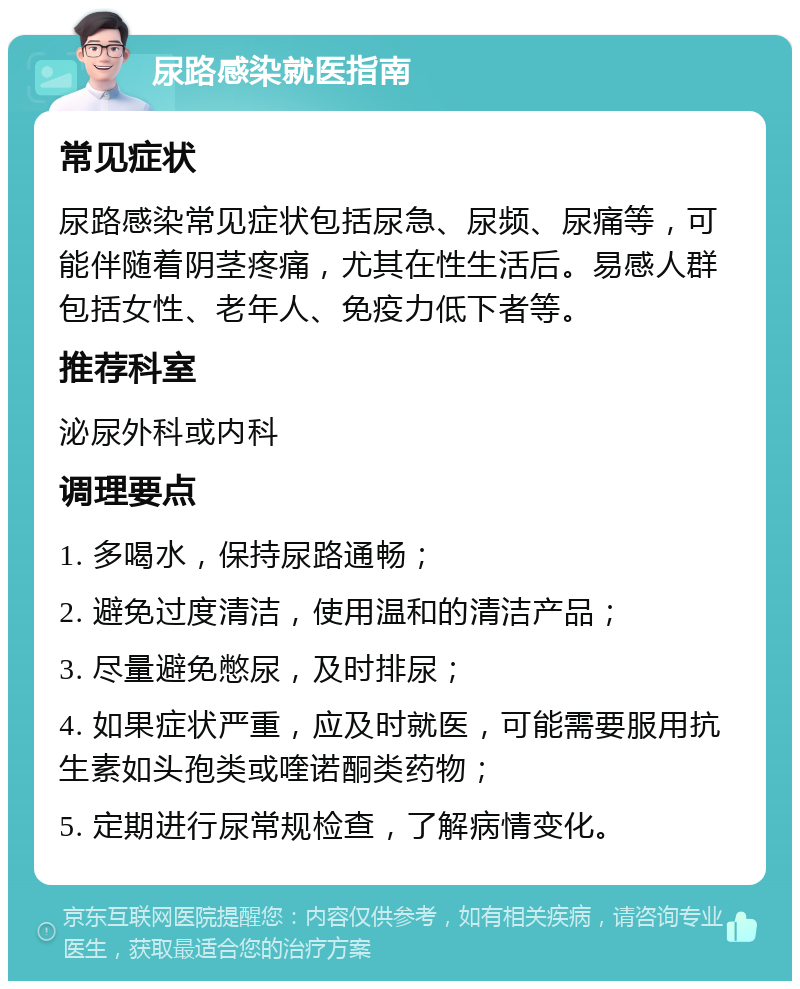 尿路感染就医指南 常见症状 尿路感染常见症状包括尿急、尿频、尿痛等，可能伴随着阴茎疼痛，尤其在性生活后。易感人群包括女性、老年人、免疫力低下者等。 推荐科室 泌尿外科或内科 调理要点 1. 多喝水，保持尿路通畅； 2. 避免过度清洁，使用温和的清洁产品； 3. 尽量避免憋尿，及时排尿； 4. 如果症状严重，应及时就医，可能需要服用抗生素如头孢类或喹诺酮类药物； 5. 定期进行尿常规检查，了解病情变化。