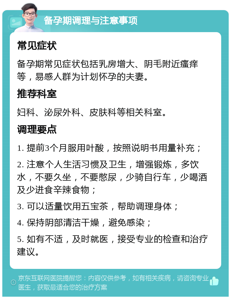 备孕期调理与注意事项 常见症状 备孕期常见症状包括乳房增大、阴毛附近瘙痒等，易感人群为计划怀孕的夫妻。 推荐科室 妇科、泌尿外科、皮肤科等相关科室。 调理要点 1. 提前3个月服用叶酸，按照说明书用量补充； 2. 注意个人生活习惯及卫生，增强锻炼，多饮水，不要久坐，不要憋尿，少骑自行车，少喝酒及少进食辛辣食物； 3. 可以适量饮用五宝茶，帮助调理身体； 4. 保持阴部清洁干燥，避免感染； 5. 如有不适，及时就医，接受专业的检查和治疗建议。