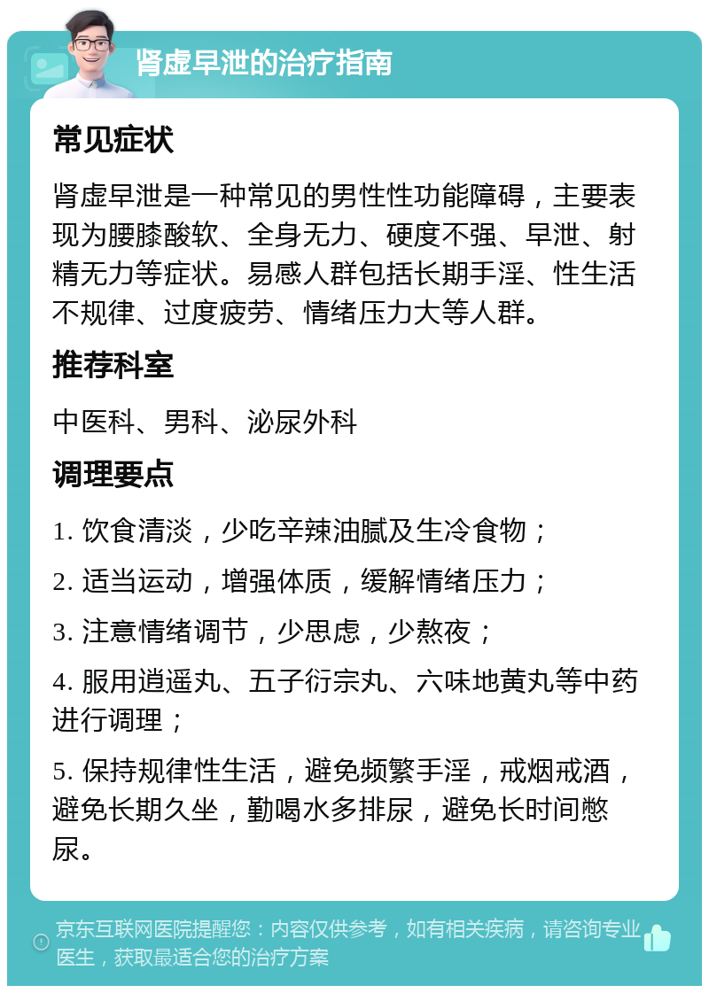 肾虚早泄的治疗指南 常见症状 肾虚早泄是一种常见的男性性功能障碍，主要表现为腰膝酸软、全身无力、硬度不强、早泄、射精无力等症状。易感人群包括长期手淫、性生活不规律、过度疲劳、情绪压力大等人群。 推荐科室 中医科、男科、泌尿外科 调理要点 1. 饮食清淡，少吃辛辣油腻及生冷食物； 2. 适当运动，增强体质，缓解情绪压力； 3. 注意情绪调节，少思虑，少熬夜； 4. 服用逍遥丸、五子衍宗丸、六味地黄丸等中药进行调理； 5. 保持规律性生活，避免频繁手淫，戒烟戒酒，避免长期久坐，勤喝水多排尿，避免长时间憋尿。