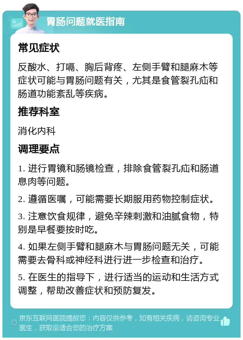 胃肠问题就医指南 常见症状 反酸水、打嗝、胸后背疼、左侧手臂和腿麻木等症状可能与胃肠问题有关，尤其是食管裂孔疝和肠道功能紊乱等疾病。 推荐科室 消化内科 调理要点 1. 进行胃镜和肠镜检查，排除食管裂孔疝和肠道息肉等问题。 2. 遵循医嘱，可能需要长期服用药物控制症状。 3. 注意饮食规律，避免辛辣刺激和油腻食物，特别是早餐要按时吃。 4. 如果左侧手臂和腿麻木与胃肠问题无关，可能需要去骨科或神经科进行进一步检查和治疗。 5. 在医生的指导下，进行适当的运动和生活方式调整，帮助改善症状和预防复发。