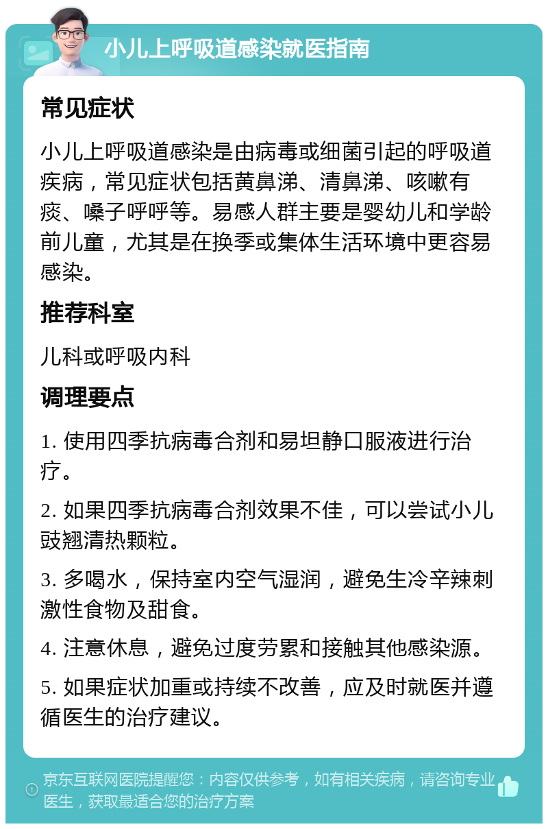 小儿上呼吸道感染就医指南 常见症状 小儿上呼吸道感染是由病毒或细菌引起的呼吸道疾病，常见症状包括黄鼻涕、清鼻涕、咳嗽有痰、嗓子呼呼等。易感人群主要是婴幼儿和学龄前儿童，尤其是在换季或集体生活环境中更容易感染。 推荐科室 儿科或呼吸内科 调理要点 1. 使用四季抗病毒合剂和易坦静口服液进行治疗。 2. 如果四季抗病毒合剂效果不佳，可以尝试小儿豉翘清热颗粒。 3. 多喝水，保持室内空气湿润，避免生冷辛辣刺激性食物及甜食。 4. 注意休息，避免过度劳累和接触其他感染源。 5. 如果症状加重或持续不改善，应及时就医并遵循医生的治疗建议。