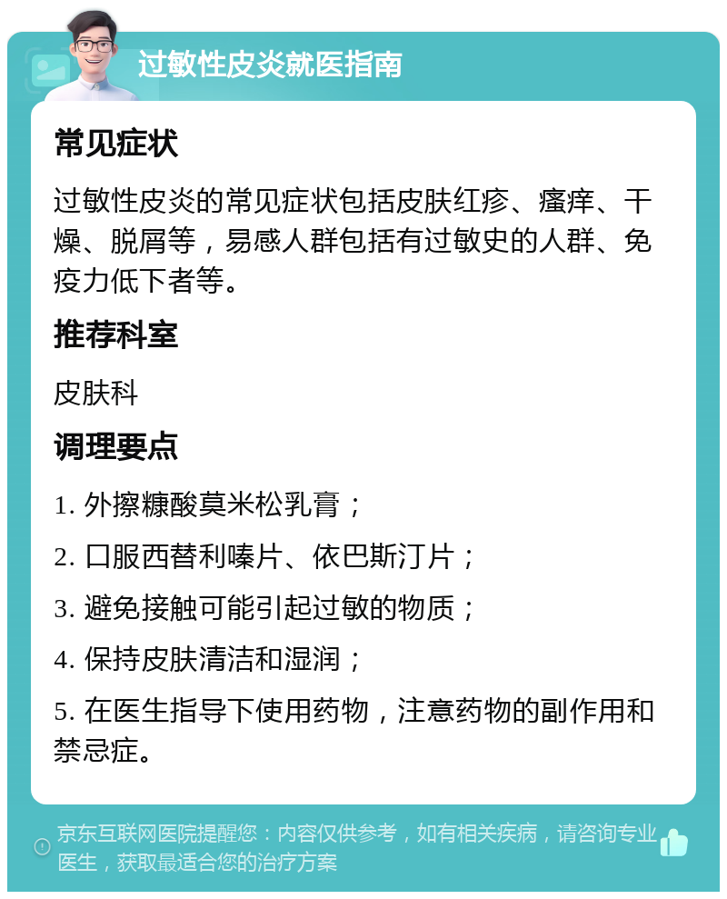 过敏性皮炎就医指南 常见症状 过敏性皮炎的常见症状包括皮肤红疹、瘙痒、干燥、脱屑等，易感人群包括有过敏史的人群、免疫力低下者等。 推荐科室 皮肤科 调理要点 1. 外擦糠酸莫米松乳膏； 2. 口服西替利嗪片、依巴斯汀片； 3. 避免接触可能引起过敏的物质； 4. 保持皮肤清洁和湿润； 5. 在医生指导下使用药物，注意药物的副作用和禁忌症。