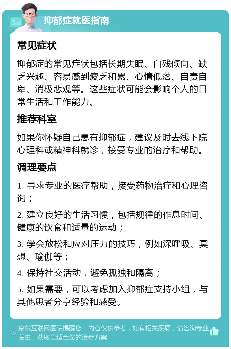 抑郁症就医指南 常见症状 抑郁症的常见症状包括长期失眠、自残倾向、缺乏兴趣、容易感到疲乏和累、心情低落、自责自卑、消极悲观等。这些症状可能会影响个人的日常生活和工作能力。 推荐科室 如果你怀疑自己患有抑郁症，建议及时去线下院心理科或精神科就诊，接受专业的治疗和帮助。 调理要点 1. 寻求专业的医疗帮助，接受药物治疗和心理咨询； 2. 建立良好的生活习惯，包括规律的作息时间、健康的饮食和适量的运动； 3. 学会放松和应对压力的技巧，例如深呼吸、冥想、瑜伽等； 4. 保持社交活动，避免孤独和隔离； 5. 如果需要，可以考虑加入抑郁症支持小组，与其他患者分享经验和感受。