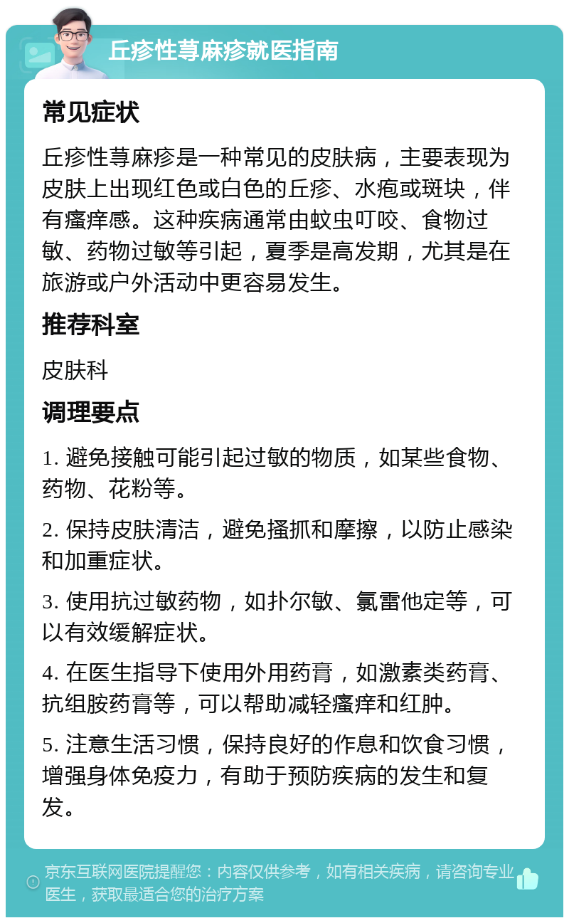 丘疹性荨麻疹就医指南 常见症状 丘疹性荨麻疹是一种常见的皮肤病，主要表现为皮肤上出现红色或白色的丘疹、水疱或斑块，伴有瘙痒感。这种疾病通常由蚊虫叮咬、食物过敏、药物过敏等引起，夏季是高发期，尤其是在旅游或户外活动中更容易发生。 推荐科室 皮肤科 调理要点 1. 避免接触可能引起过敏的物质，如某些食物、药物、花粉等。 2. 保持皮肤清洁，避免搔抓和摩擦，以防止感染和加重症状。 3. 使用抗过敏药物，如扑尔敏、氯雷他定等，可以有效缓解症状。 4. 在医生指导下使用外用药膏，如激素类药膏、抗组胺药膏等，可以帮助减轻瘙痒和红肿。 5. 注意生活习惯，保持良好的作息和饮食习惯，增强身体免疫力，有助于预防疾病的发生和复发。