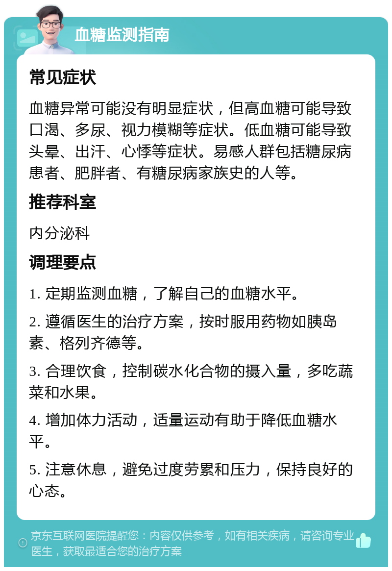 血糖监测指南 常见症状 血糖异常可能没有明显症状，但高血糖可能导致口渴、多尿、视力模糊等症状。低血糖可能导致头晕、出汗、心悸等症状。易感人群包括糖尿病患者、肥胖者、有糖尿病家族史的人等。 推荐科室 内分泌科 调理要点 1. 定期监测血糖，了解自己的血糖水平。 2. 遵循医生的治疗方案，按时服用药物如胰岛素、格列齐德等。 3. 合理饮食，控制碳水化合物的摄入量，多吃蔬菜和水果。 4. 增加体力活动，适量运动有助于降低血糖水平。 5. 注意休息，避免过度劳累和压力，保持良好的心态。