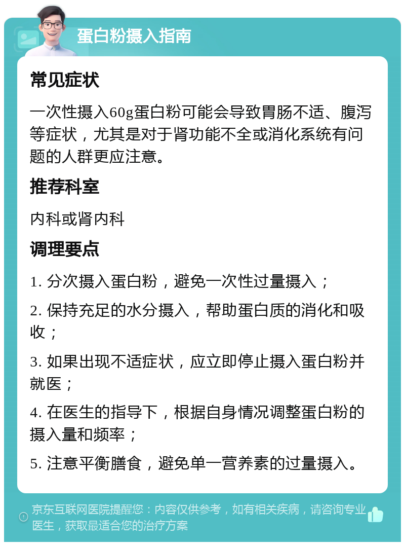 蛋白粉摄入指南 常见症状 一次性摄入60g蛋白粉可能会导致胃肠不适、腹泻等症状，尤其是对于肾功能不全或消化系统有问题的人群更应注意。 推荐科室 内科或肾内科 调理要点 1. 分次摄入蛋白粉，避免一次性过量摄入； 2. 保持充足的水分摄入，帮助蛋白质的消化和吸收； 3. 如果出现不适症状，应立即停止摄入蛋白粉并就医； 4. 在医生的指导下，根据自身情况调整蛋白粉的摄入量和频率； 5. 注意平衡膳食，避免单一营养素的过量摄入。