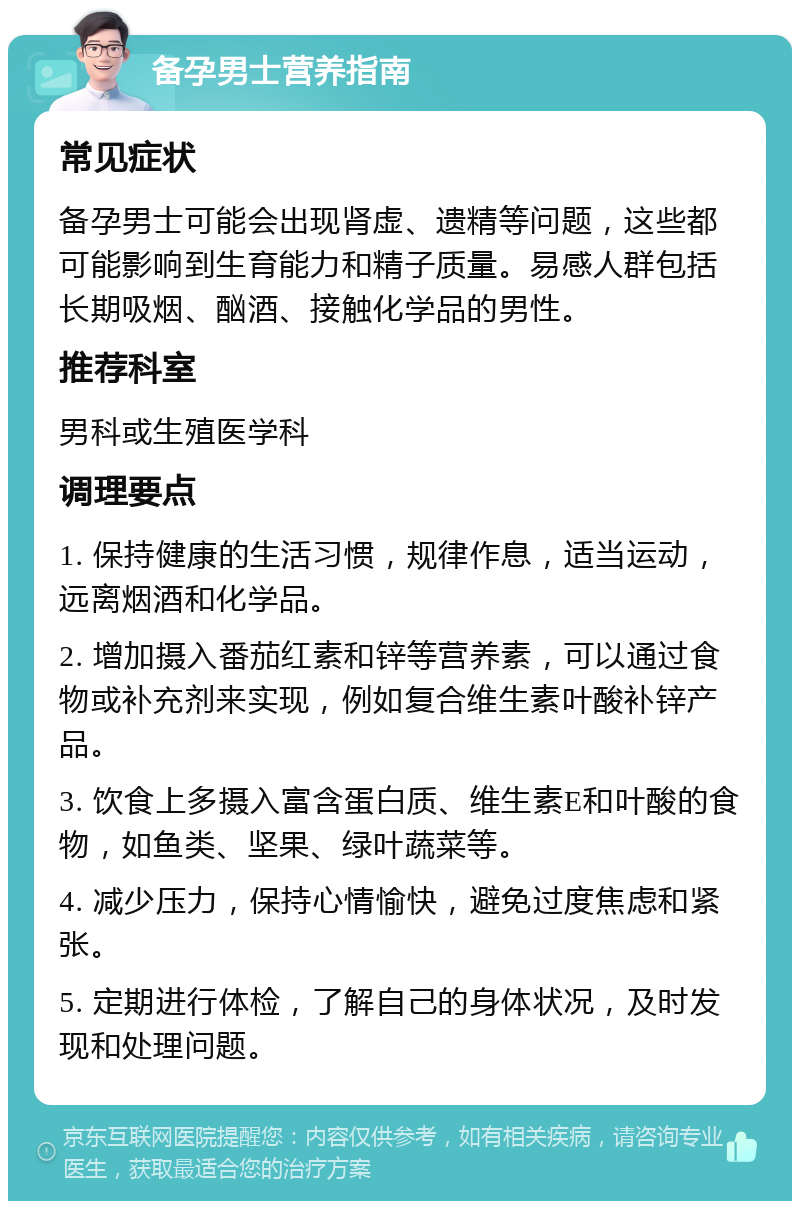 备孕男士营养指南 常见症状 备孕男士可能会出现肾虚、遗精等问题，这些都可能影响到生育能力和精子质量。易感人群包括长期吸烟、酗酒、接触化学品的男性。 推荐科室 男科或生殖医学科 调理要点 1. 保持健康的生活习惯，规律作息，适当运动，远离烟酒和化学品。 2. 增加摄入番茄红素和锌等营养素，可以通过食物或补充剂来实现，例如复合维生素叶酸补锌产品。 3. 饮食上多摄入富含蛋白质、维生素E和叶酸的食物，如鱼类、坚果、绿叶蔬菜等。 4. 减少压力，保持心情愉快，避免过度焦虑和紧张。 5. 定期进行体检，了解自己的身体状况，及时发现和处理问题。