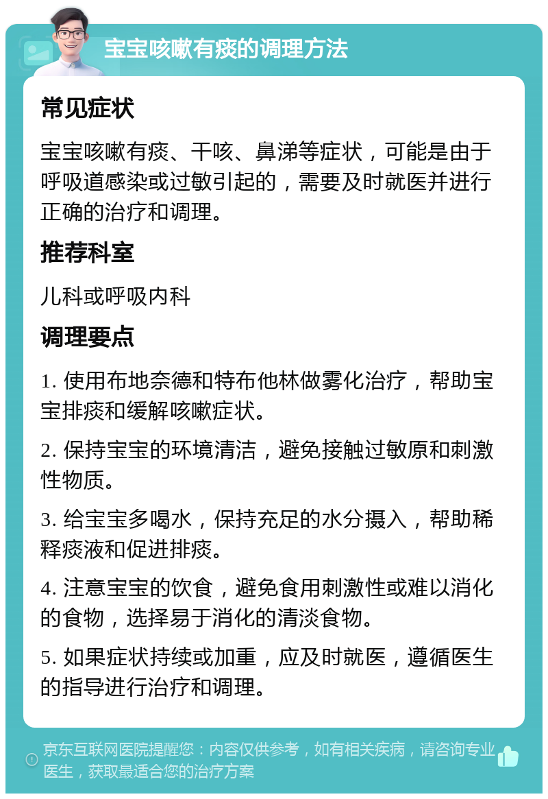 宝宝咳嗽有痰的调理方法 常见症状 宝宝咳嗽有痰、干咳、鼻涕等症状，可能是由于呼吸道感染或过敏引起的，需要及时就医并进行正确的治疗和调理。 推荐科室 儿科或呼吸内科 调理要点 1. 使用布地奈德和特布他林做雾化治疗，帮助宝宝排痰和缓解咳嗽症状。 2. 保持宝宝的环境清洁，避免接触过敏原和刺激性物质。 3. 给宝宝多喝水，保持充足的水分摄入，帮助稀释痰液和促进排痰。 4. 注意宝宝的饮食，避免食用刺激性或难以消化的食物，选择易于消化的清淡食物。 5. 如果症状持续或加重，应及时就医，遵循医生的指导进行治疗和调理。