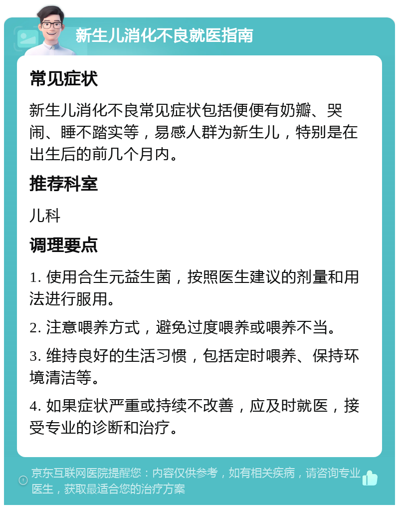 新生儿消化不良就医指南 常见症状 新生儿消化不良常见症状包括便便有奶瓣、哭闹、睡不踏实等，易感人群为新生儿，特别是在出生后的前几个月内。 推荐科室 儿科 调理要点 1. 使用合生元益生菌，按照医生建议的剂量和用法进行服用。 2. 注意喂养方式，避免过度喂养或喂养不当。 3. 维持良好的生活习惯，包括定时喂养、保持环境清洁等。 4. 如果症状严重或持续不改善，应及时就医，接受专业的诊断和治疗。