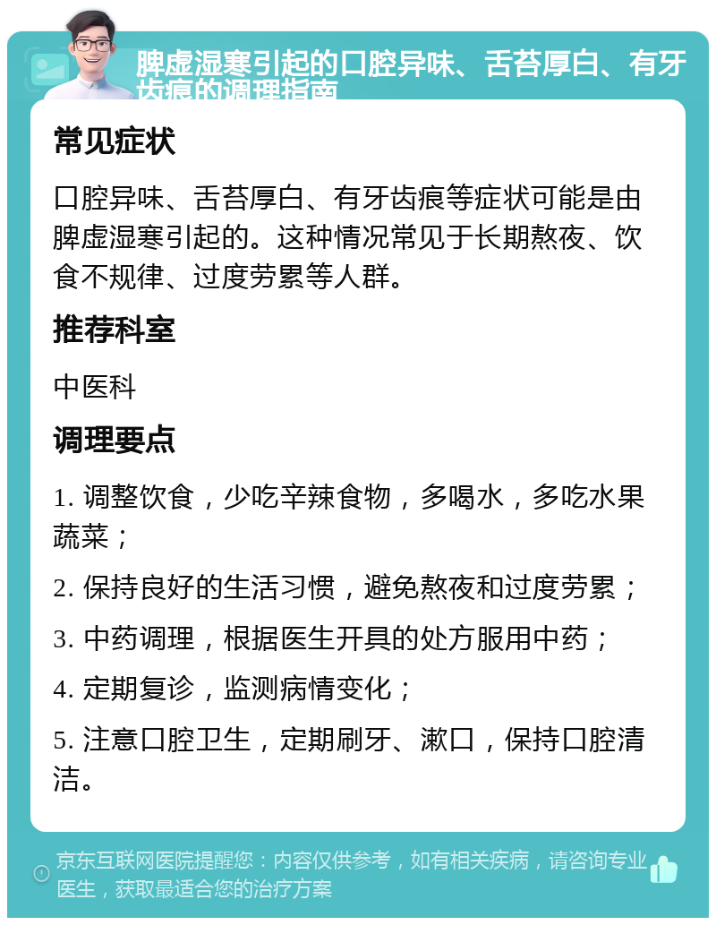 脾虚湿寒引起的口腔异味、舌苔厚白、有牙齿痕的调理指南 常见症状 口腔异味、舌苔厚白、有牙齿痕等症状可能是由脾虚湿寒引起的。这种情况常见于长期熬夜、饮食不规律、过度劳累等人群。 推荐科室 中医科 调理要点 1. 调整饮食，少吃辛辣食物，多喝水，多吃水果蔬菜； 2. 保持良好的生活习惯，避免熬夜和过度劳累； 3. 中药调理，根据医生开具的处方服用中药； 4. 定期复诊，监测病情变化； 5. 注意口腔卫生，定期刷牙、漱口，保持口腔清洁。