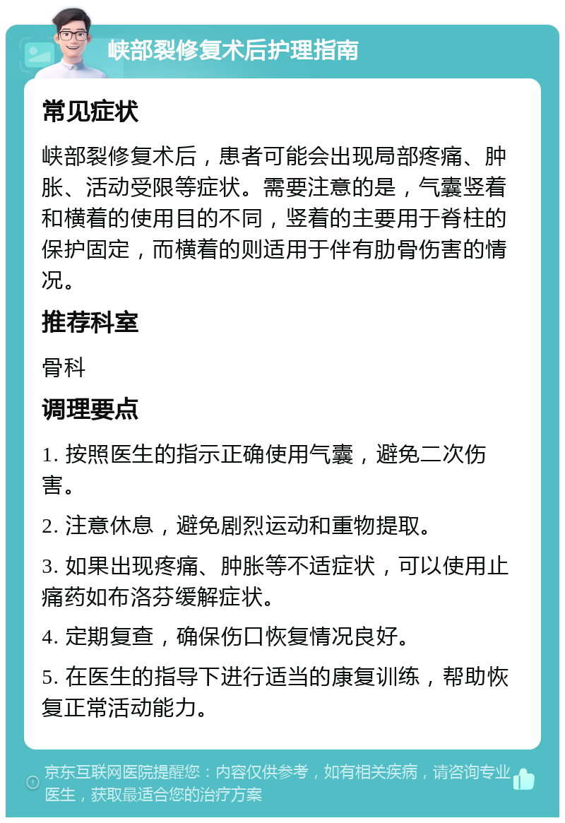 峡部裂修复术后护理指南 常见症状 峡部裂修复术后，患者可能会出现局部疼痛、肿胀、活动受限等症状。需要注意的是，气囊竖着和横着的使用目的不同，竖着的主要用于脊柱的保护固定，而横着的则适用于伴有肋骨伤害的情况。 推荐科室 骨科 调理要点 1. 按照医生的指示正确使用气囊，避免二次伤害。 2. 注意休息，避免剧烈运动和重物提取。 3. 如果出现疼痛、肿胀等不适症状，可以使用止痛药如布洛芬缓解症状。 4. 定期复查，确保伤口恢复情况良好。 5. 在医生的指导下进行适当的康复训练，帮助恢复正常活动能力。