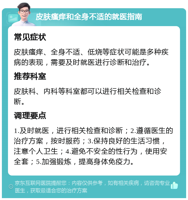 皮肤瘙痒和全身不适的就医指南 常见症状 皮肤瘙痒、全身不适、低烧等症状可能是多种疾病的表现，需要及时就医进行诊断和治疗。 推荐科室 皮肤科、内科等科室都可以进行相关检查和诊断。 调理要点 1.及时就医，进行相关检查和诊断；2.遵循医生的治疗方案，按时服药；3.保持良好的生活习惯，注意个人卫生；4.避免不安全的性行为，使用安全套；5.加强锻炼，提高身体免疫力。