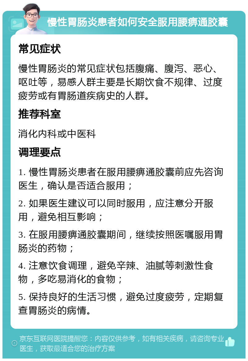 慢性胃肠炎患者如何安全服用腰痹通胶囊 常见症状 慢性胃肠炎的常见症状包括腹痛、腹泻、恶心、呕吐等，易感人群主要是长期饮食不规律、过度疲劳或有胃肠道疾病史的人群。 推荐科室 消化内科或中医科 调理要点 1. 慢性胃肠炎患者在服用腰痹通胶囊前应先咨询医生，确认是否适合服用； 2. 如果医生建议可以同时服用，应注意分开服用，避免相互影响； 3. 在服用腰痹通胶囊期间，继续按照医嘱服用胃肠炎的药物； 4. 注意饮食调理，避免辛辣、油腻等刺激性食物，多吃易消化的食物； 5. 保持良好的生活习惯，避免过度疲劳，定期复查胃肠炎的病情。