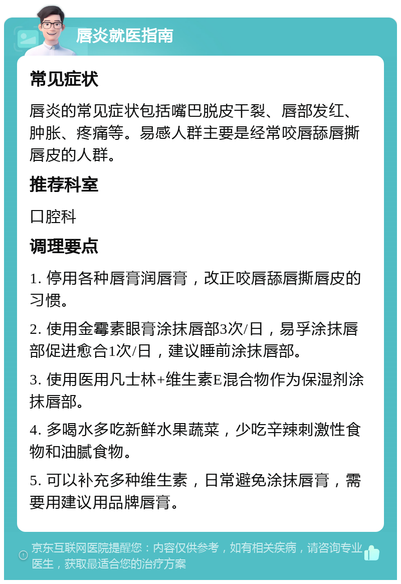 唇炎就医指南 常见症状 唇炎的常见症状包括嘴巴脱皮干裂、唇部发红、肿胀、疼痛等。易感人群主要是经常咬唇舔唇撕唇皮的人群。 推荐科室 口腔科 调理要点 1. 停用各种唇膏润唇膏，改正咬唇舔唇撕唇皮的习惯。 2. 使用金霉素眼膏涂抹唇部3次/日，易孚涂抹唇部促进愈合1次/日，建议睡前涂抹唇部。 3. 使用医用凡士林+维生素E混合物作为保湿剂涂抹唇部。 4. 多喝水多吃新鲜水果蔬菜，少吃辛辣刺激性食物和油腻食物。 5. 可以补充多种维生素，日常避免涂抹唇膏，需要用建议用品牌唇膏。