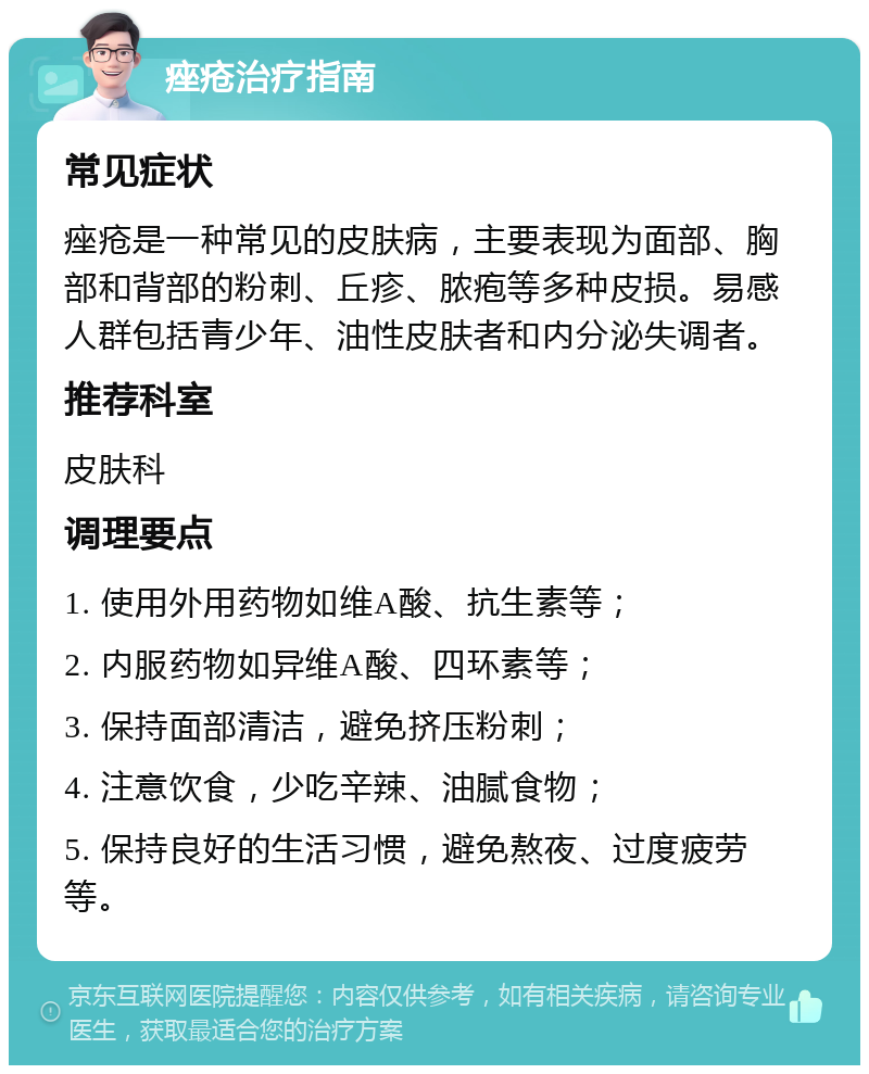 痤疮治疗指南 常见症状 痤疮是一种常见的皮肤病，主要表现为面部、胸部和背部的粉刺、丘疹、脓疱等多种皮损。易感人群包括青少年、油性皮肤者和内分泌失调者。 推荐科室 皮肤科 调理要点 1. 使用外用药物如维A酸、抗生素等； 2. 内服药物如异维A酸、四环素等； 3. 保持面部清洁，避免挤压粉刺； 4. 注意饮食，少吃辛辣、油腻食物； 5. 保持良好的生活习惯，避免熬夜、过度疲劳等。