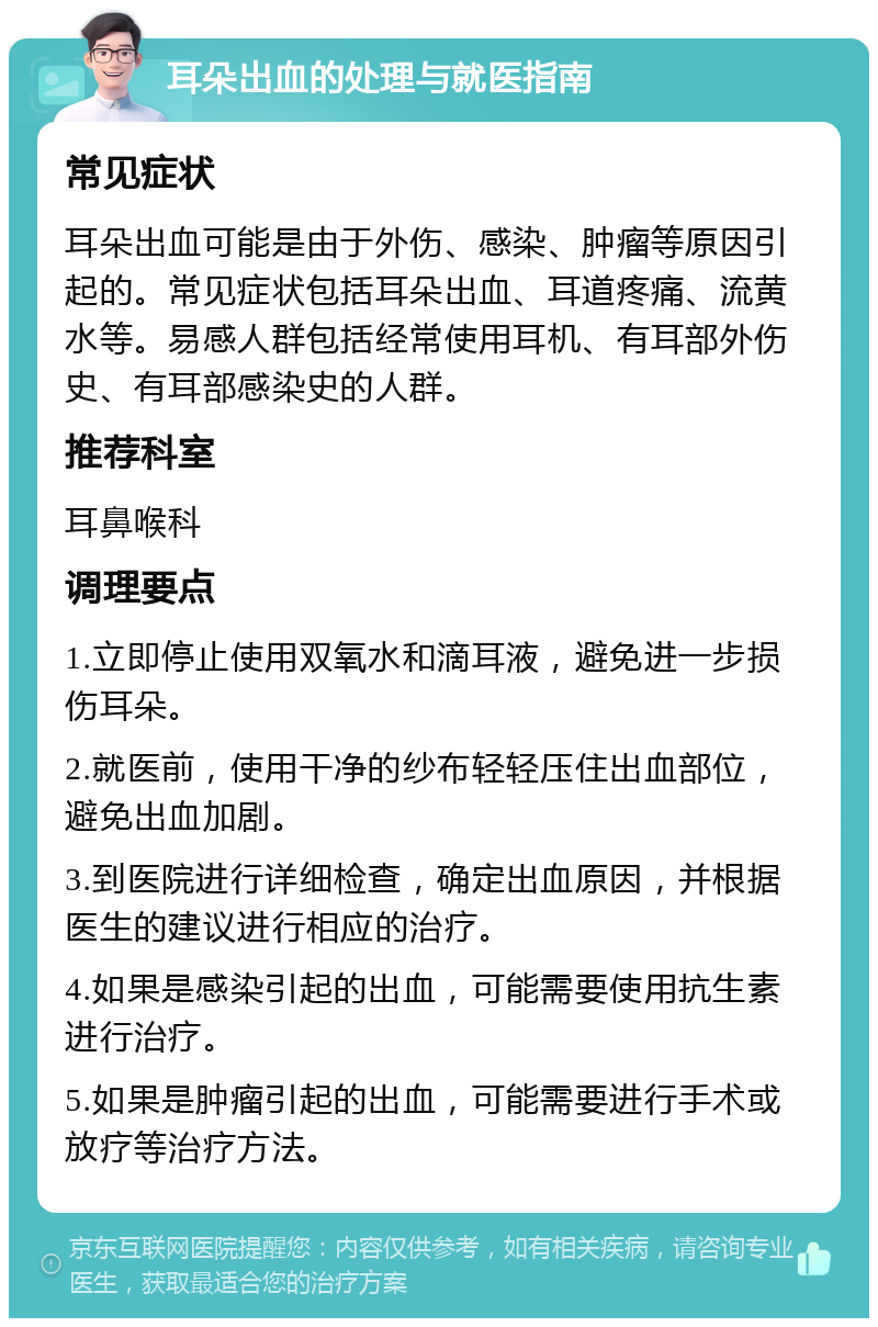 耳朵出血的处理与就医指南 常见症状 耳朵出血可能是由于外伤、感染、肿瘤等原因引起的。常见症状包括耳朵出血、耳道疼痛、流黄水等。易感人群包括经常使用耳机、有耳部外伤史、有耳部感染史的人群。 推荐科室 耳鼻喉科 调理要点 1.立即停止使用双氧水和滴耳液，避免进一步损伤耳朵。 2.就医前，使用干净的纱布轻轻压住出血部位，避免出血加剧。 3.到医院进行详细检查，确定出血原因，并根据医生的建议进行相应的治疗。 4.如果是感染引起的出血，可能需要使用抗生素进行治疗。 5.如果是肿瘤引起的出血，可能需要进行手术或放疗等治疗方法。