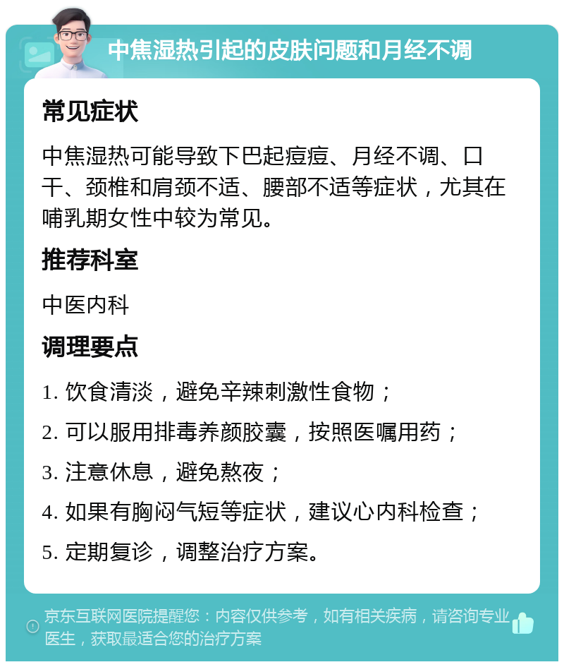 中焦湿热引起的皮肤问题和月经不调 常见症状 中焦湿热可能导致下巴起痘痘、月经不调、口干、颈椎和肩颈不适、腰部不适等症状，尤其在哺乳期女性中较为常见。 推荐科室 中医内科 调理要点 1. 饮食清淡，避免辛辣刺激性食物； 2. 可以服用排毒养颜胶囊，按照医嘱用药； 3. 注意休息，避免熬夜； 4. 如果有胸闷气短等症状，建议心内科检查； 5. 定期复诊，调整治疗方案。