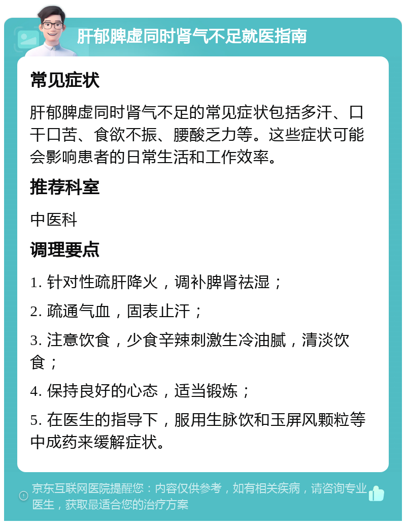 肝郁脾虚同时肾气不足就医指南 常见症状 肝郁脾虚同时肾气不足的常见症状包括多汗、口干口苦、食欲不振、腰酸乏力等。这些症状可能会影响患者的日常生活和工作效率。 推荐科室 中医科 调理要点 1. 针对性疏肝降火，调补脾肾祛湿； 2. 疏通气血，固表止汗； 3. 注意饮食，少食辛辣刺激生冷油腻，清淡饮食； 4. 保持良好的心态，适当锻炼； 5. 在医生的指导下，服用生脉饮和玉屏风颗粒等中成药来缓解症状。