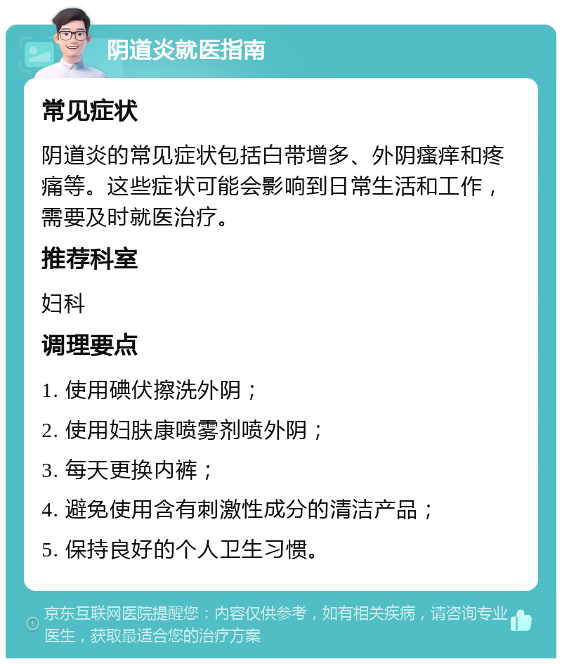 阴道炎就医指南 常见症状 阴道炎的常见症状包括白带增多、外阴瘙痒和疼痛等。这些症状可能会影响到日常生活和工作，需要及时就医治疗。 推荐科室 妇科 调理要点 1. 使用碘伏擦洗外阴； 2. 使用妇肤康喷雾剂喷外阴； 3. 每天更换内裤； 4. 避免使用含有刺激性成分的清洁产品； 5. 保持良好的个人卫生习惯。