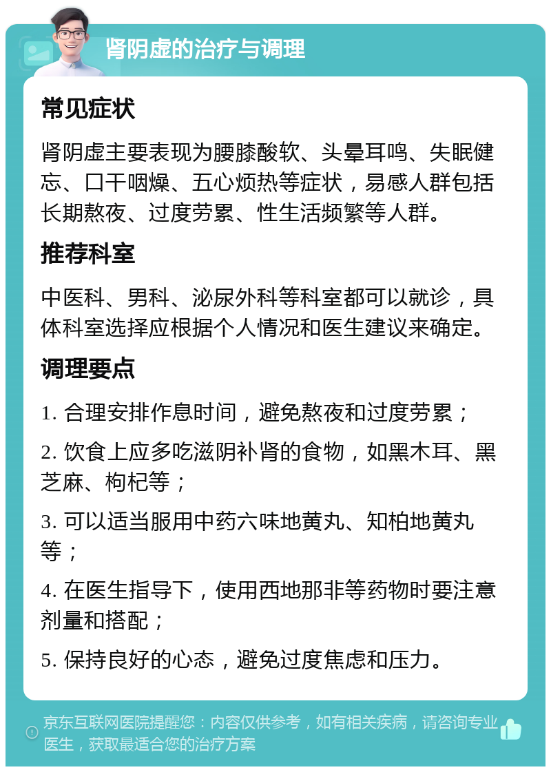 肾阴虚的治疗与调理 常见症状 肾阴虚主要表现为腰膝酸软、头晕耳鸣、失眠健忘、口干咽燥、五心烦热等症状，易感人群包括长期熬夜、过度劳累、性生活频繁等人群。 推荐科室 中医科、男科、泌尿外科等科室都可以就诊，具体科室选择应根据个人情况和医生建议来确定。 调理要点 1. 合理安排作息时间，避免熬夜和过度劳累； 2. 饮食上应多吃滋阴补肾的食物，如黑木耳、黑芝麻、枸杞等； 3. 可以适当服用中药六味地黄丸、知柏地黄丸等； 4. 在医生指导下，使用西地那非等药物时要注意剂量和搭配； 5. 保持良好的心态，避免过度焦虑和压力。