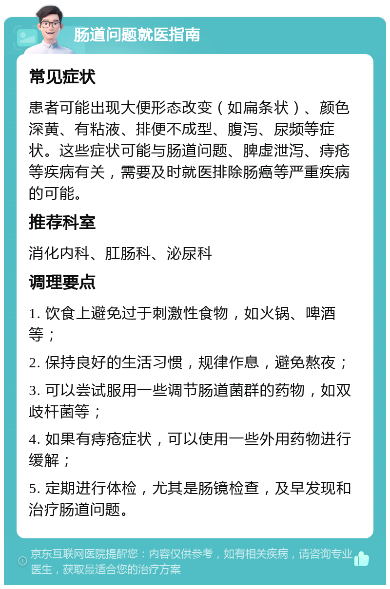 肠道问题就医指南 常见症状 患者可能出现大便形态改变（如扁条状）、颜色深黄、有粘液、排便不成型、腹泻、尿频等症状。这些症状可能与肠道问题、脾虚泄泻、痔疮等疾病有关，需要及时就医排除肠癌等严重疾病的可能。 推荐科室 消化内科、肛肠科、泌尿科 调理要点 1. 饮食上避免过于刺激性食物，如火锅、啤酒等； 2. 保持良好的生活习惯，规律作息，避免熬夜； 3. 可以尝试服用一些调节肠道菌群的药物，如双歧杆菌等； 4. 如果有痔疮症状，可以使用一些外用药物进行缓解； 5. 定期进行体检，尤其是肠镜检查，及早发现和治疗肠道问题。