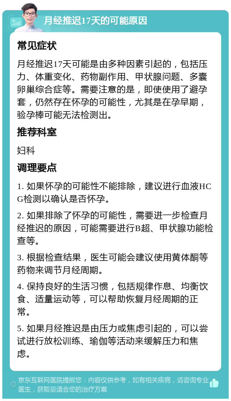 月经推迟17天的可能原因 常见症状 月经推迟17天可能是由多种因素引起的，包括压力、体重变化、药物副作用、甲状腺问题、多囊卵巢综合症等。需要注意的是，即使使用了避孕套，仍然存在怀孕的可能性，尤其是在孕早期，验孕棒可能无法检测出。 推荐科室 妇科 调理要点 1. 如果怀孕的可能性不能排除，建议进行血液HCG检测以确认是否怀孕。 2. 如果排除了怀孕的可能性，需要进一步检查月经推迟的原因，可能需要进行B超、甲状腺功能检查等。 3. 根据检查结果，医生可能会建议使用黄体酮等药物来调节月经周期。 4. 保持良好的生活习惯，包括规律作息、均衡饮食、适量运动等，可以帮助恢复月经周期的正常。 5. 如果月经推迟是由压力或焦虑引起的，可以尝试进行放松训练、瑜伽等活动来缓解压力和焦虑。