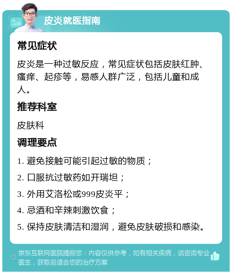 皮炎就医指南 常见症状 皮炎是一种过敏反应，常见症状包括皮肤红肿、瘙痒、起疹等，易感人群广泛，包括儿童和成人。 推荐科室 皮肤科 调理要点 1. 避免接触可能引起过敏的物质； 2. 口服抗过敏药如开瑞坦； 3. 外用艾洛松或999皮炎平； 4. 忌酒和辛辣刺激饮食； 5. 保持皮肤清洁和湿润，避免皮肤破损和感染。