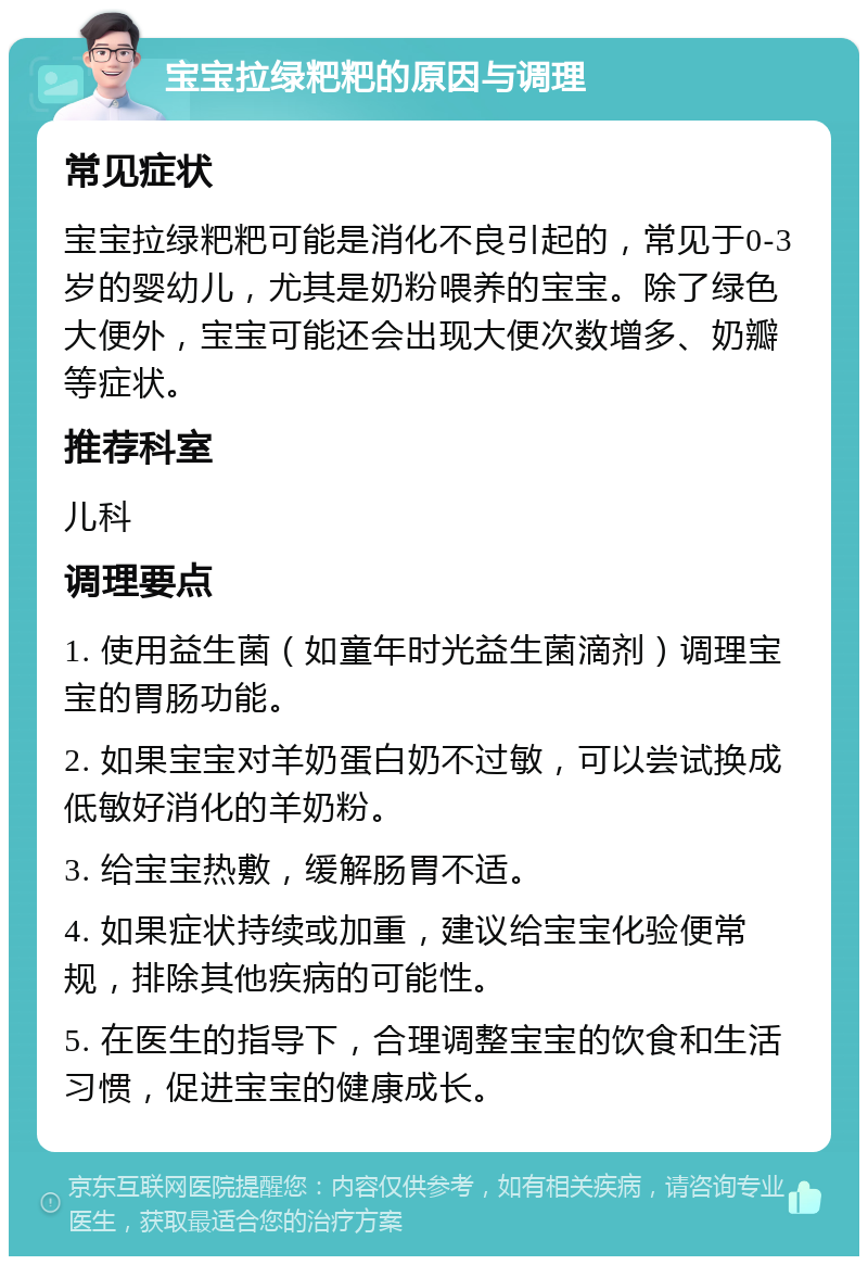 宝宝拉绿粑粑的原因与调理 常见症状 宝宝拉绿粑粑可能是消化不良引起的，常见于0-3岁的婴幼儿，尤其是奶粉喂养的宝宝。除了绿色大便外，宝宝可能还会出现大便次数增多、奶瓣等症状。 推荐科室 儿科 调理要点 1. 使用益生菌（如童年时光益生菌滴剂）调理宝宝的胃肠功能。 2. 如果宝宝对羊奶蛋白奶不过敏，可以尝试换成低敏好消化的羊奶粉。 3. 给宝宝热敷，缓解肠胃不适。 4. 如果症状持续或加重，建议给宝宝化验便常规，排除其他疾病的可能性。 5. 在医生的指导下，合理调整宝宝的饮食和生活习惯，促进宝宝的健康成长。