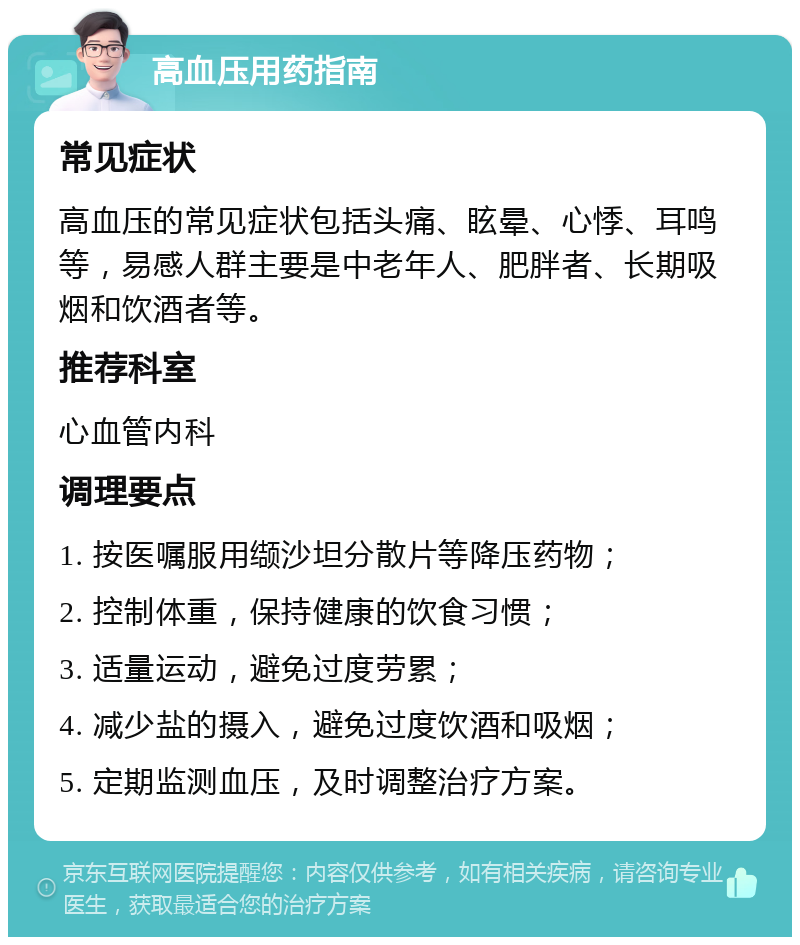 高血压用药指南 常见症状 高血压的常见症状包括头痛、眩晕、心悸、耳鸣等，易感人群主要是中老年人、肥胖者、长期吸烟和饮酒者等。 推荐科室 心血管内科 调理要点 1. 按医嘱服用缬沙坦分散片等降压药物； 2. 控制体重，保持健康的饮食习惯； 3. 适量运动，避免过度劳累； 4. 减少盐的摄入，避免过度饮酒和吸烟； 5. 定期监测血压，及时调整治疗方案。