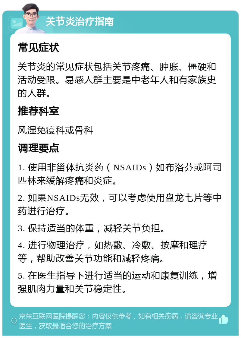 关节炎治疗指南 常见症状 关节炎的常见症状包括关节疼痛、肿胀、僵硬和活动受限。易感人群主要是中老年人和有家族史的人群。 推荐科室 风湿免疫科或骨科 调理要点 1. 使用非甾体抗炎药（NSAIDs）如布洛芬或阿司匹林来缓解疼痛和炎症。 2. 如果NSAIDs无效，可以考虑使用盘龙七片等中药进行治疗。 3. 保持适当的体重，减轻关节负担。 4. 进行物理治疗，如热敷、冷敷、按摩和理疗等，帮助改善关节功能和减轻疼痛。 5. 在医生指导下进行适当的运动和康复训练，增强肌肉力量和关节稳定性。