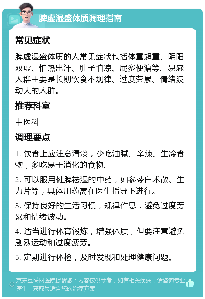 脾虚湿盛体质调理指南 常见症状 脾虚湿盛体质的人常见症状包括体重超重、阴阳双虚、怕热出汗、肚子怕凉、屁多便溏等。易感人群主要是长期饮食不规律、过度劳累、情绪波动大的人群。 推荐科室 中医科 调理要点 1. 饮食上应注意清淡，少吃油腻、辛辣、生冷食物，多吃易于消化的食物。 2. 可以服用健脾祛湿的中药，如参苓白术散、生力片等，具体用药需在医生指导下进行。 3. 保持良好的生活习惯，规律作息，避免过度劳累和情绪波动。 4. 适当进行体育锻炼，增强体质，但要注意避免剧烈运动和过度疲劳。 5. 定期进行体检，及时发现和处理健康问题。