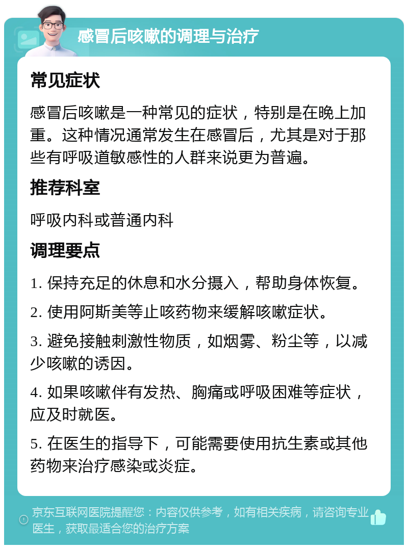 感冒后咳嗽的调理与治疗 常见症状 感冒后咳嗽是一种常见的症状，特别是在晚上加重。这种情况通常发生在感冒后，尤其是对于那些有呼吸道敏感性的人群来说更为普遍。 推荐科室 呼吸内科或普通内科 调理要点 1. 保持充足的休息和水分摄入，帮助身体恢复。 2. 使用阿斯美等止咳药物来缓解咳嗽症状。 3. 避免接触刺激性物质，如烟雾、粉尘等，以减少咳嗽的诱因。 4. 如果咳嗽伴有发热、胸痛或呼吸困难等症状，应及时就医。 5. 在医生的指导下，可能需要使用抗生素或其他药物来治疗感染或炎症。