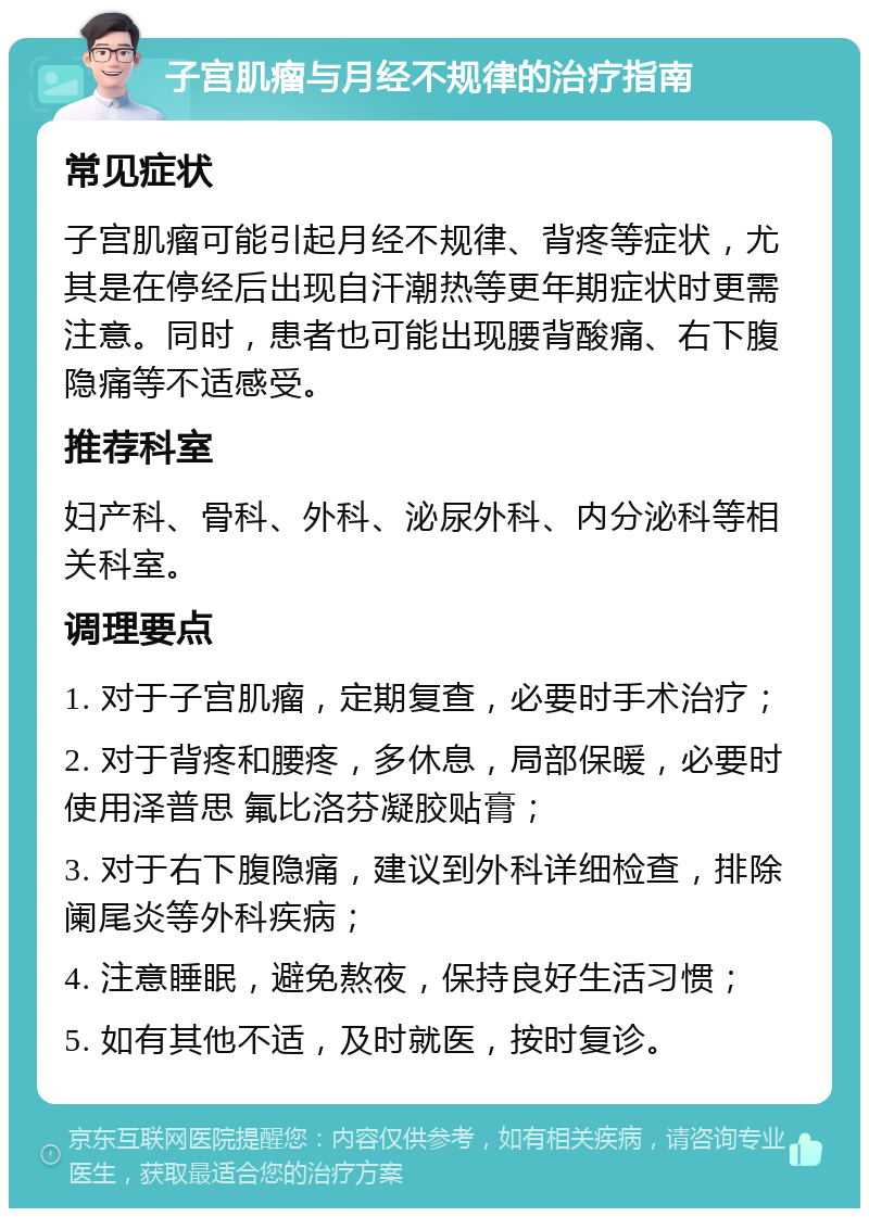 子宫肌瘤与月经不规律的治疗指南 常见症状 子宫肌瘤可能引起月经不规律、背疼等症状，尤其是在停经后出现自汗潮热等更年期症状时更需注意。同时，患者也可能出现腰背酸痛、右下腹隐痛等不适感受。 推荐科室 妇产科、骨科、外科、泌尿外科、内分泌科等相关科室。 调理要点 1. 对于子宫肌瘤，定期复查，必要时手术治疗； 2. 对于背疼和腰疼，多休息，局部保暖，必要时使用泽普思 氟比洛芬凝胶贴膏； 3. 对于右下腹隐痛，建议到外科详细检查，排除阑尾炎等外科疾病； 4. 注意睡眠，避免熬夜，保持良好生活习惯； 5. 如有其他不适，及时就医，按时复诊。