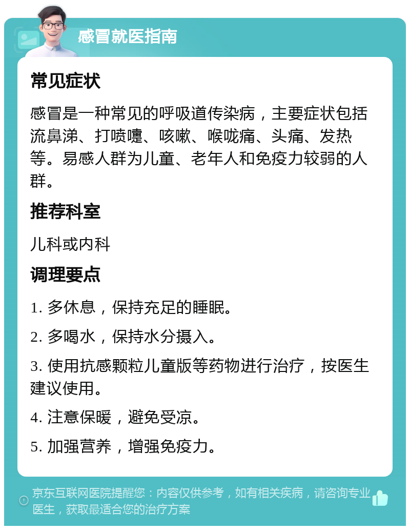 感冒就医指南 常见症状 感冒是一种常见的呼吸道传染病，主要症状包括流鼻涕、打喷嚏、咳嗽、喉咙痛、头痛、发热等。易感人群为儿童、老年人和免疫力较弱的人群。 推荐科室 儿科或内科 调理要点 1. 多休息，保持充足的睡眠。 2. 多喝水，保持水分摄入。 3. 使用抗感颗粒儿童版等药物进行治疗，按医生建议使用。 4. 注意保暖，避免受凉。 5. 加强营养，增强免疫力。