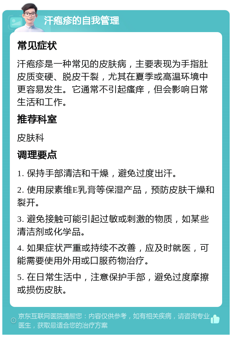 汗疱疹的自我管理 常见症状 汗疱疹是一种常见的皮肤病，主要表现为手指肚皮质变硬、脱皮干裂，尤其在夏季或高温环境中更容易发生。它通常不引起瘙痒，但会影响日常生活和工作。 推荐科室 皮肤科 调理要点 1. 保持手部清洁和干燥，避免过度出汗。 2. 使用尿素维E乳膏等保湿产品，预防皮肤干燥和裂开。 3. 避免接触可能引起过敏或刺激的物质，如某些清洁剂或化学品。 4. 如果症状严重或持续不改善，应及时就医，可能需要使用外用或口服药物治疗。 5. 在日常生活中，注意保护手部，避免过度摩擦或损伤皮肤。