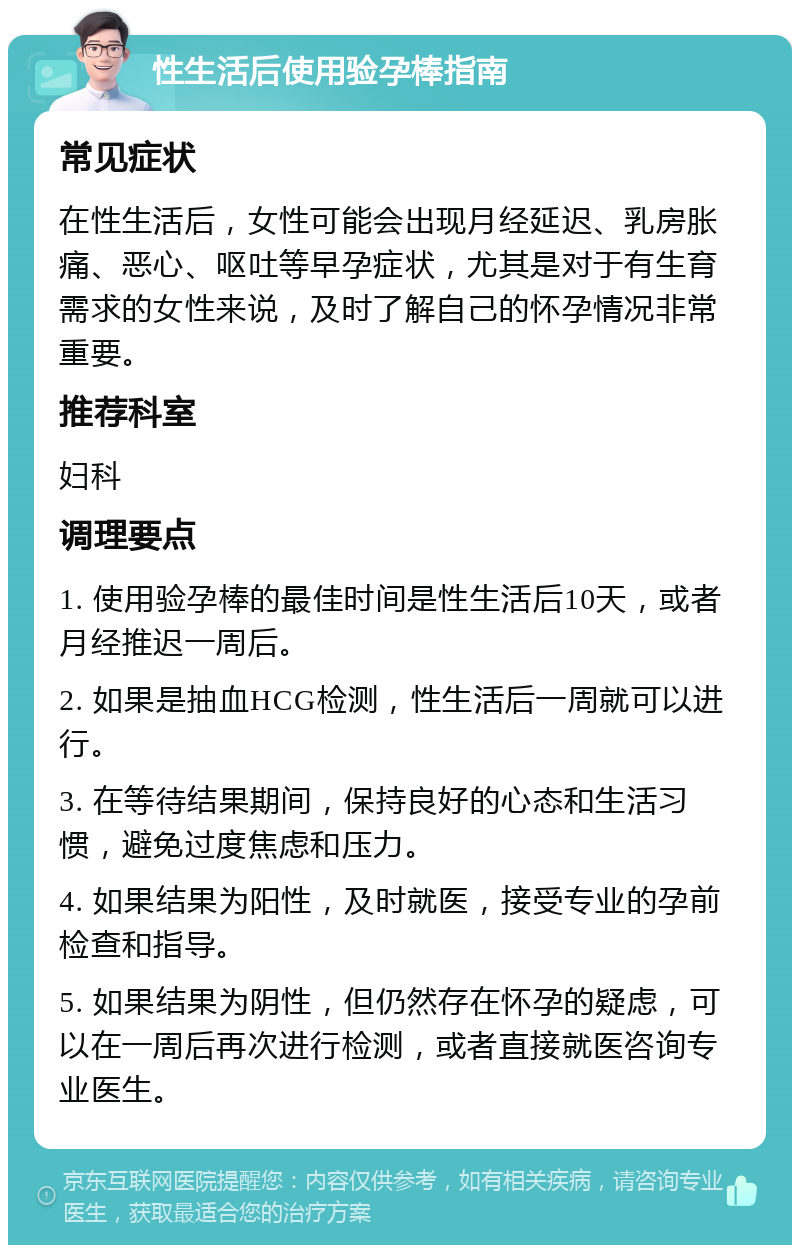 性生活后使用验孕棒指南 常见症状 在性生活后，女性可能会出现月经延迟、乳房胀痛、恶心、呕吐等早孕症状，尤其是对于有生育需求的女性来说，及时了解自己的怀孕情况非常重要。 推荐科室 妇科 调理要点 1. 使用验孕棒的最佳时间是性生活后10天，或者月经推迟一周后。 2. 如果是抽血HCG检测，性生活后一周就可以进行。 3. 在等待结果期间，保持良好的心态和生活习惯，避免过度焦虑和压力。 4. 如果结果为阳性，及时就医，接受专业的孕前检查和指导。 5. 如果结果为阴性，但仍然存在怀孕的疑虑，可以在一周后再次进行检测，或者直接就医咨询专业医生。